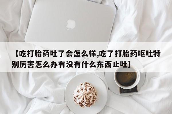 米非司酮片网上购买【吃打胎药吐了会怎么样,吃了打胎药呕吐特别厉害怎么办有没有什么东西止吐】