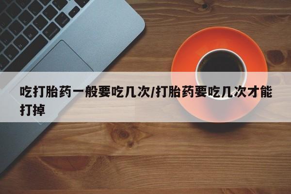 米非司酮片网上购买吃打胎药一般要吃几次/打胎药要吃几次才能打掉