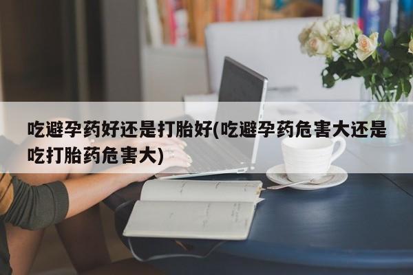 米非司酮片网上购买吃避孕药好还是打胎好(吃避孕药危害大还是吃打胎药危害大)
