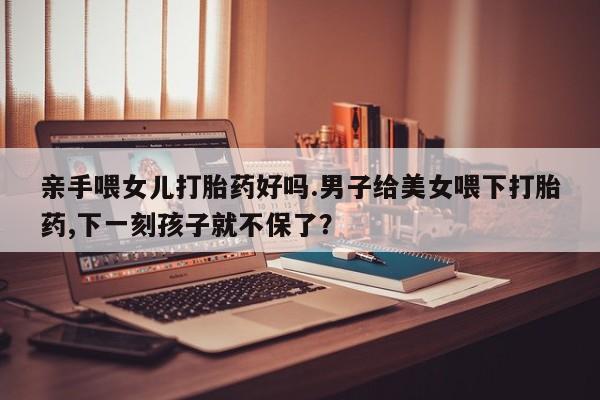 米非司酮片网上购买亲手喂女儿打胎药好吗.男子给美女喂下打胎药,下一刻孩子就不保了？