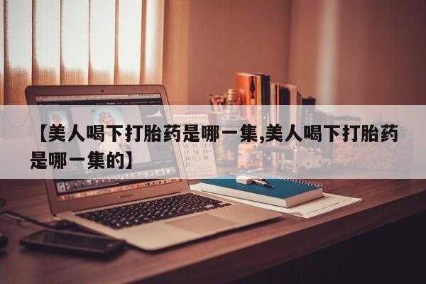 米非司酮片网上购买【美人喝下打胎药是哪一集,美人喝下打胎药是哪一集的】