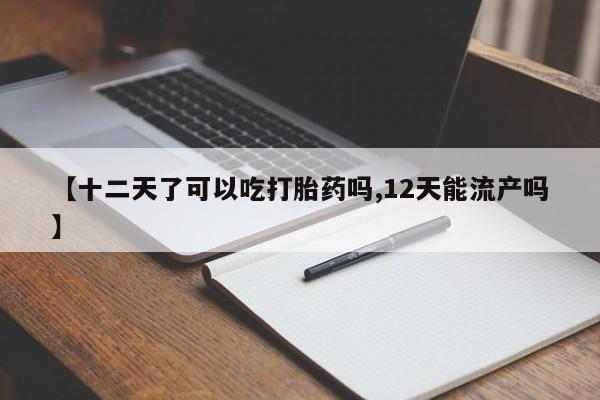 米非司酮片网上购买【十二天了可以吃打胎药吗,12天能流产吗】