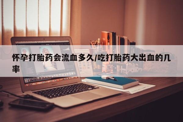 米非司酮片网上购买怀孕打胎药会流血多久/吃打胎药大出血的几率