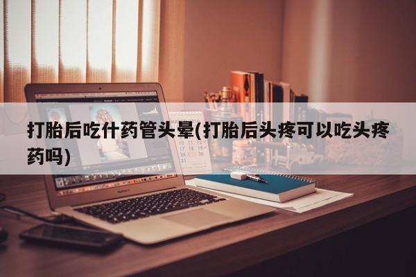 米非司酮片网上购买打胎后吃什药管头晕(打胎后头疼可以吃头疼药吗)
