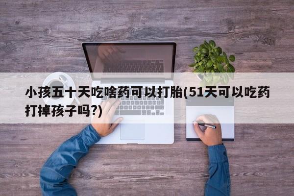 米非司酮片网上购买小孩五十天吃啥药可以打胎(51天可以吃药打掉孩子吗?)
