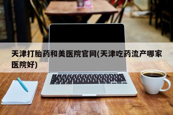 米非司酮片网上购买天津打胎药和美医院官网(天津吃药流产哪家医院好)