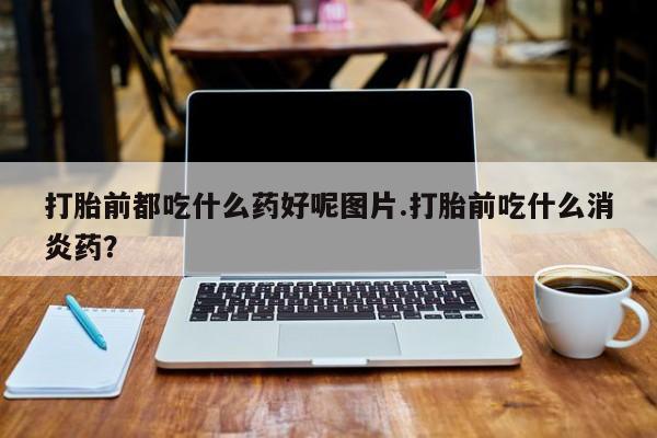 米非司酮片网上购买打胎前都吃什么药好呢图片.打胎前吃什么消炎药？