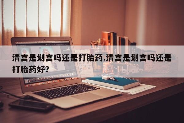 米非司酮片网上购买清宫是划宫吗还是打胎药.清宫是划宫吗还是打胎药好？
