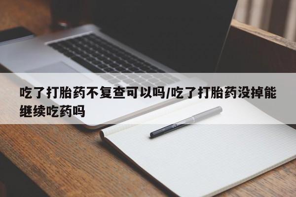 米非司酮片网上购买吃了打胎药不复查可以吗/吃了打胎药没掉能继续吃药吗