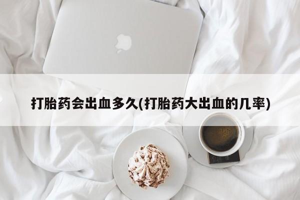 米非司酮片网上购买打胎药会出血多久(打胎药大出血的几率)