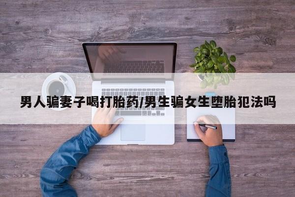 米非司酮片网上购买男人骗妻子喝打胎药/男生骗女生堕胎犯法吗