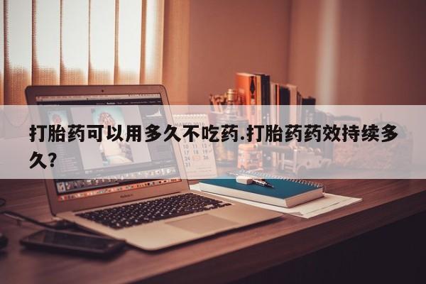 米非司酮片网上购买打胎药可以用多久不吃药.打胎药药效持续多久？