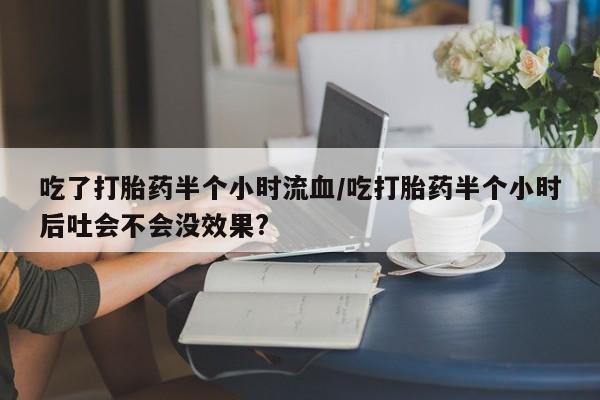 米非司酮片网上购买吃了打胎药半个小时流血/吃打胎药半个小时后吐会不会没效果?