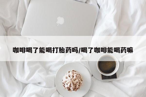 米非司酮片网上购买咖啡喝了能喝打胎药吗/喝了咖啡能喝药嘛