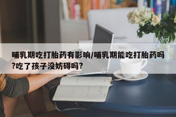 米非司酮片网上购买哺乳期吃打胎药有影响/哺乳期能吃打胎药吗?吃了孩子没妨碍吗?