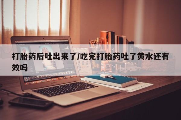 米非司酮片网上购买打胎药后吐出来了/吃完打胎药吐了黄水还有效吗